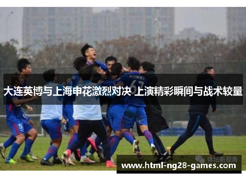 大连英博与上海申花激烈对决 上演精彩瞬间与战术较量 大连英博与上海申花激烈对决 上演精彩瞬间与战术较量
