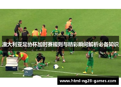 澳大利亚足协杯加时赛规则与精彩瞬间解析必备知识