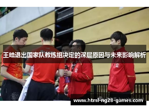 王皓退出国家队教练组决定的深层原因与未来影响解析 王皓退出国家队教练组决定的深层原因与未来影响解析