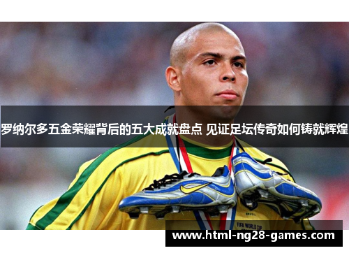 罗纳尔多五金荣耀背后的五大成就盘点 见证足坛传奇如何铸就辉煌 罗纳尔多五金荣耀背后的五大成就盘点 见证足坛传奇如何铸就辉煌