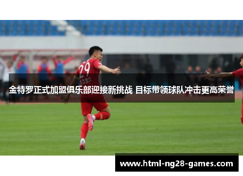 金特罗正式加盟俱乐部迎接新挑战 目标带领球队冲击更高荣誉